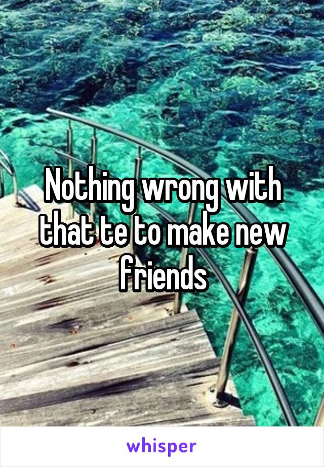Nothing wrong with that te to make new friends