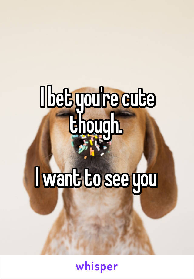 I bet you're cute though. 

I want to see you 