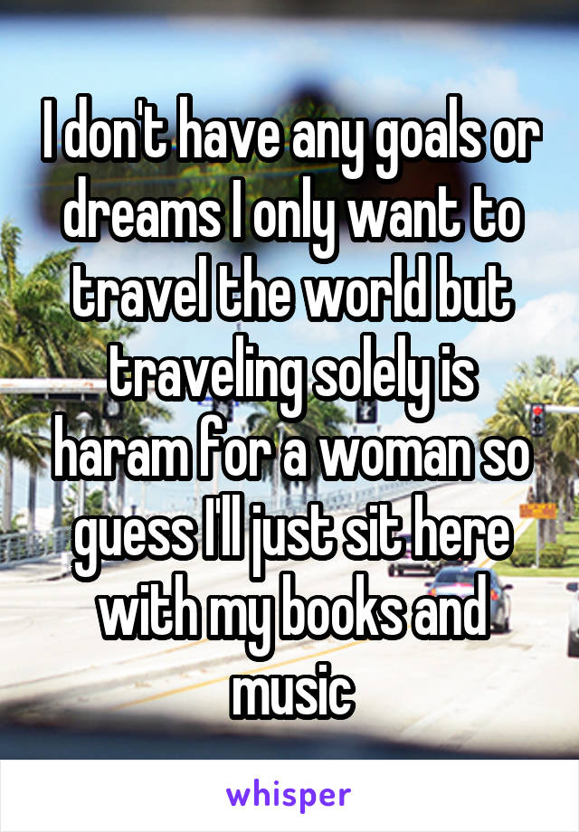 I don't have any goals or dreams I only want to travel the world but traveling solely is haram for a woman so guess I'll just sit here with my books and music