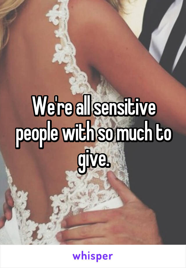 We're all sensitive people with so much to give.