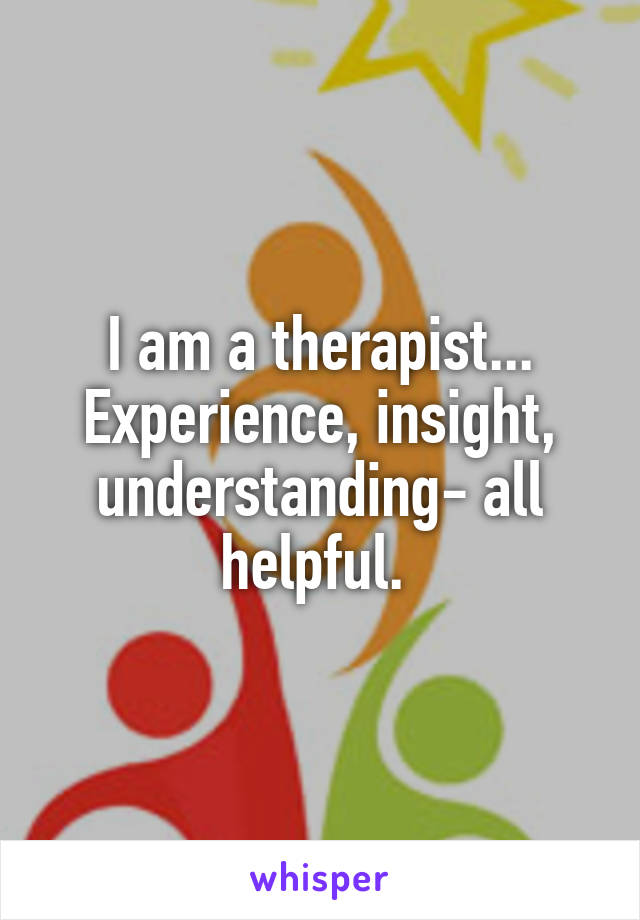 I am a therapist... Experience, insight, understanding- all helpful. 