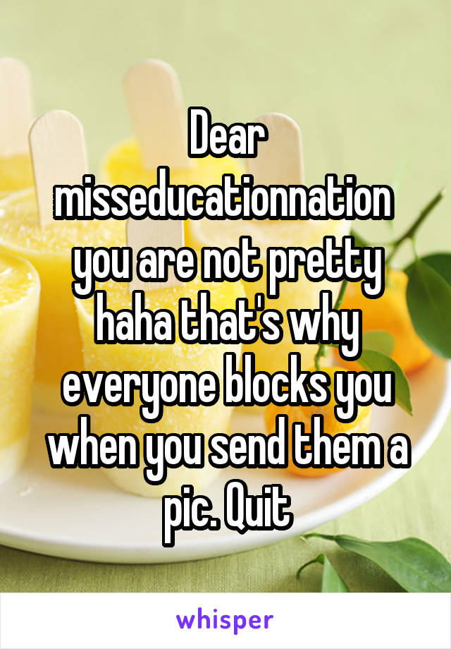 Dear misseducationnation 
you are not pretty haha that's why everyone blocks you when you send them a pic. Quit