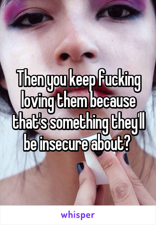 Then you keep fucking loving them because that's something they'll be insecure about? 