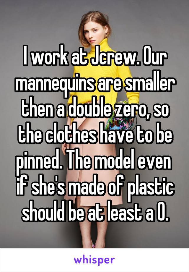 I work at Jcrew. Our mannequins are smaller then a double zero, so the clothes have to be pinned. The model even 
if she's made of plastic
 should be at least a 0. 