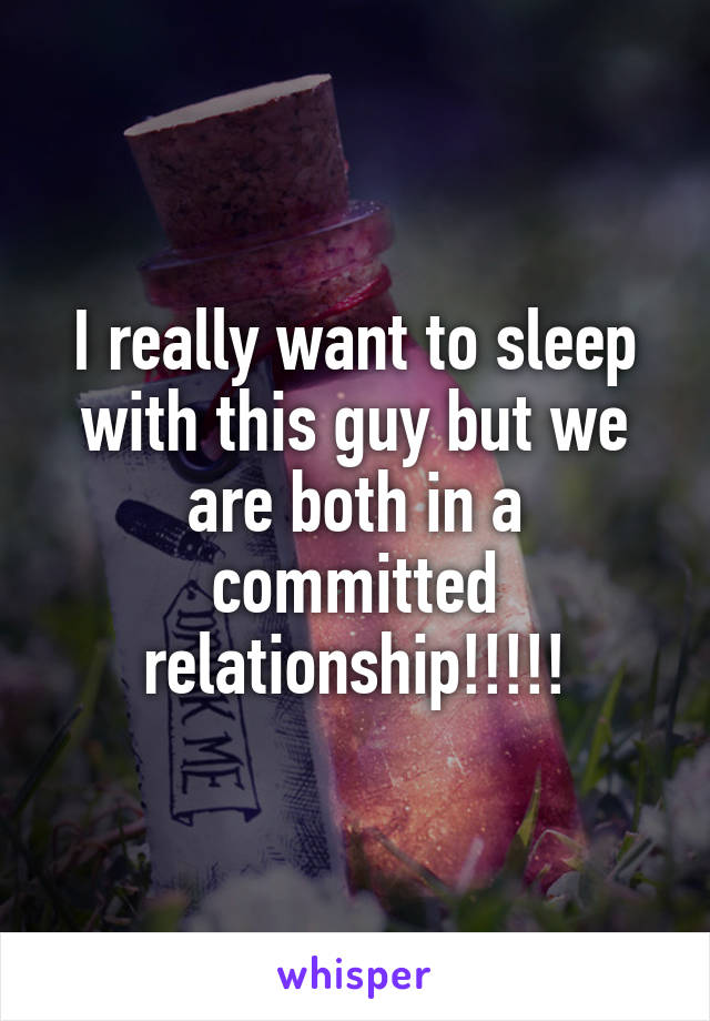 I really want to sleep with this guy but we are both in a committed relationship!!!!!