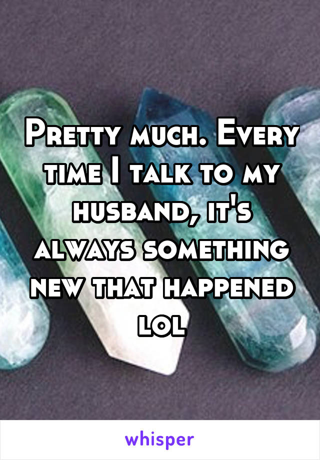 Pretty much. Every time I talk to my husband, it's always something new that happened lol