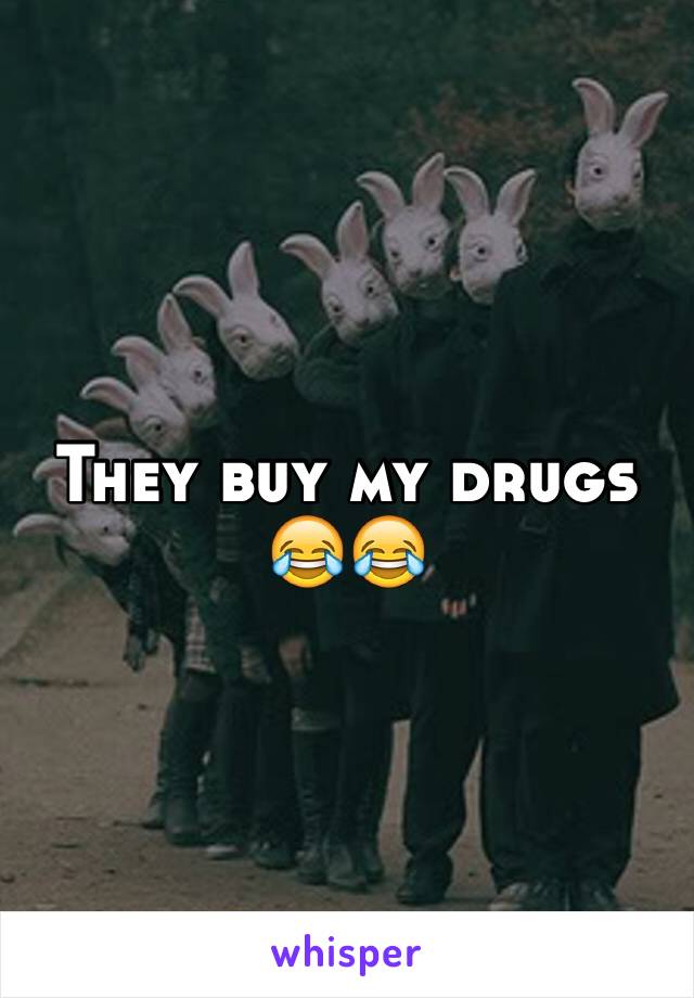 They buy my drugs 😂😂 