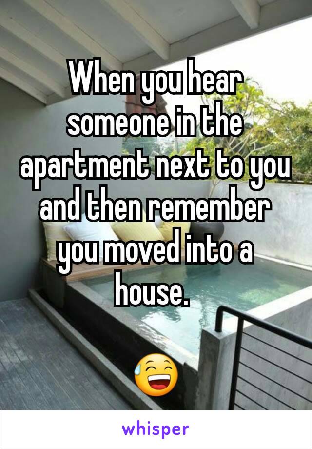 When you hear someone in the apartment next to you and then remember you moved into a house. 

😅