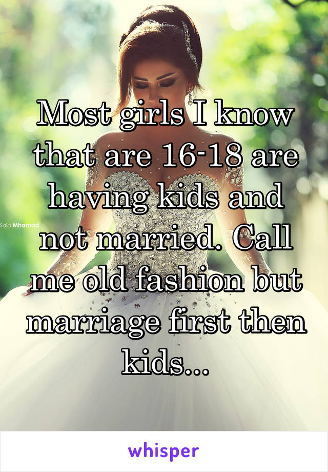 Most girls I know that are 16-18 are having kids and not married. Call me old fashion but marriage first then kids...