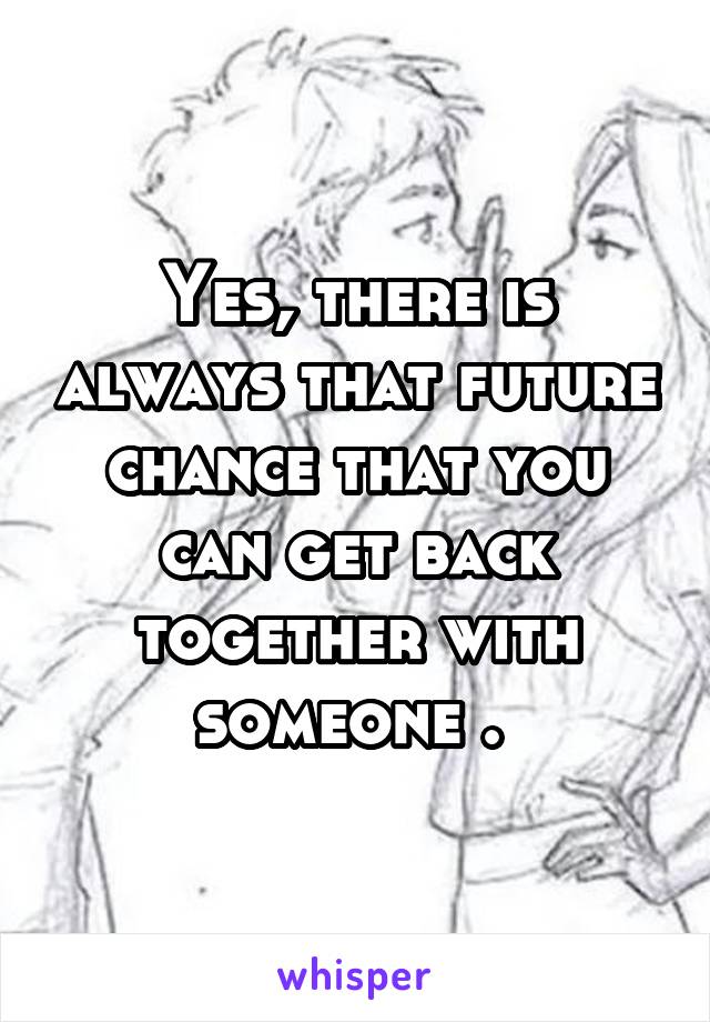 Yes, there is always that future chance that you can get back together with someone . 
