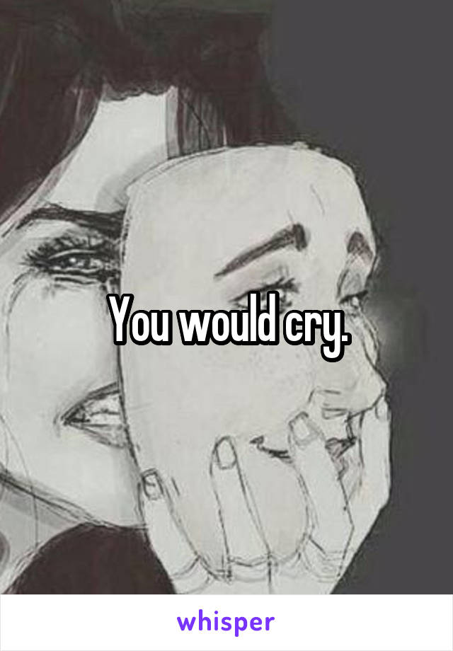 You would cry.