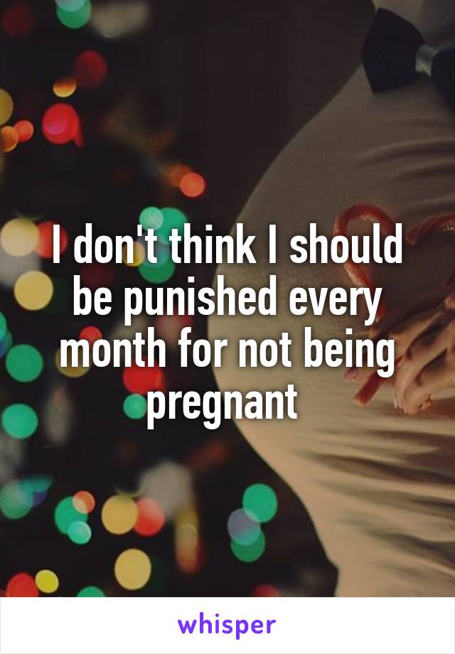 I don't think I should be punished every month for not being pregnant 
