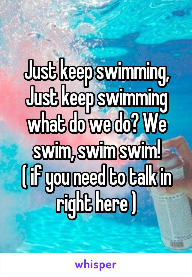 Just keep swimming, Just keep swimming what do we do? We swim, swim swim!
( if you need to talk in right here )