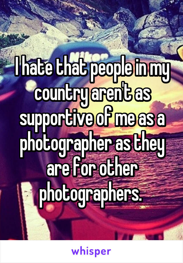 I hate that people in my country aren't as supportive of me as a photographer as they are for other photographers. 