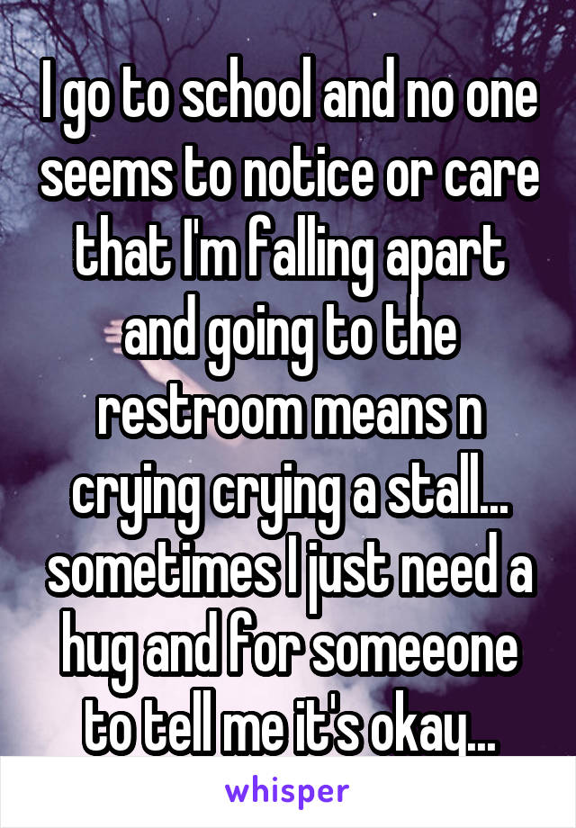 I go to school and no one seems to notice or care that I'm falling apart and going to the restroom means n crying crying a stall... sometimes I just need a hug and for someeone to tell me it's okay...