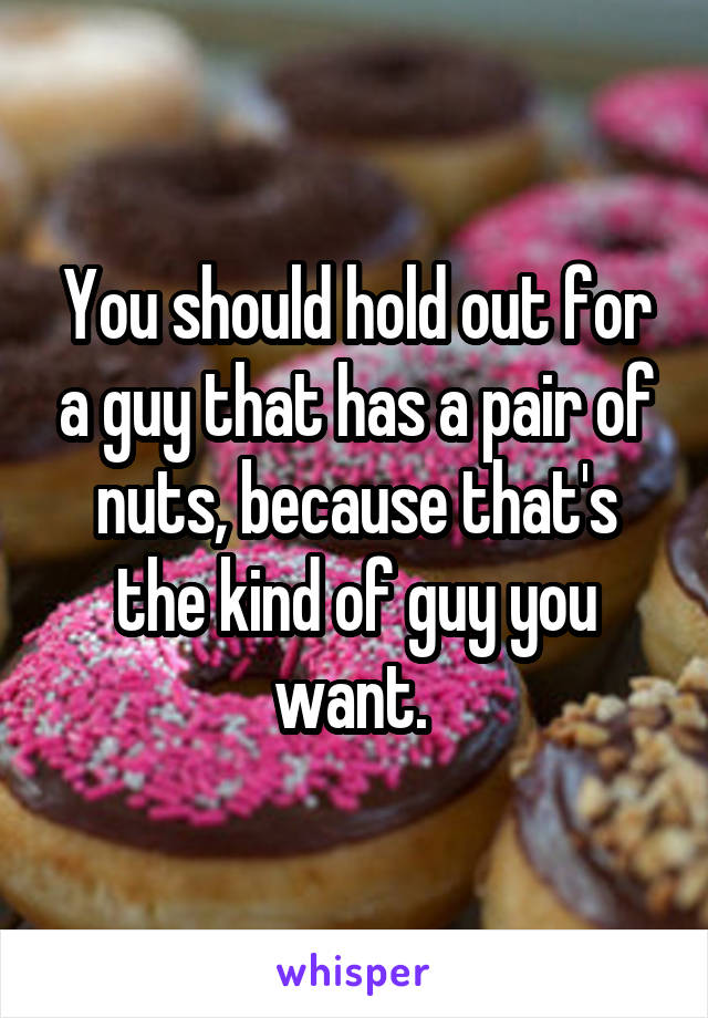 You should hold out for a guy that has a pair of nuts, because that's the kind of guy you want. 