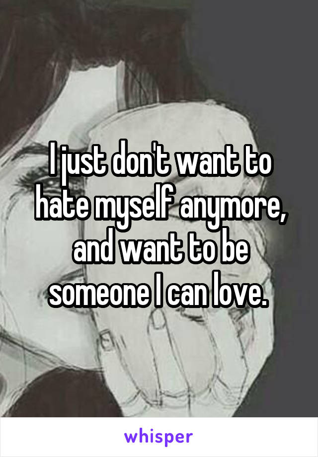 I just don't want to hate myself anymore, and want to be someone I can love. 