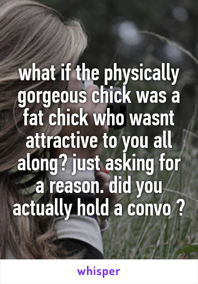 what if the physically gorgeous chick was a fat chick who wasnt attractive to you all along? just asking for a reason. did you actually hold a convo ?