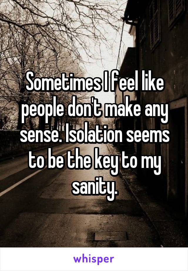 Sometimes I feel like people don't make any sense. Isolation seems to be the key to my sanity.