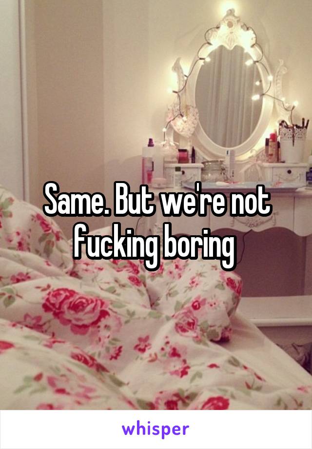 Same. But we're not fucking boring 