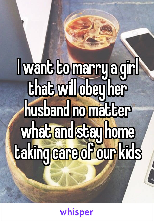 I want to marry a girl that will obey her husband no matter what and stay home taking care of our kids