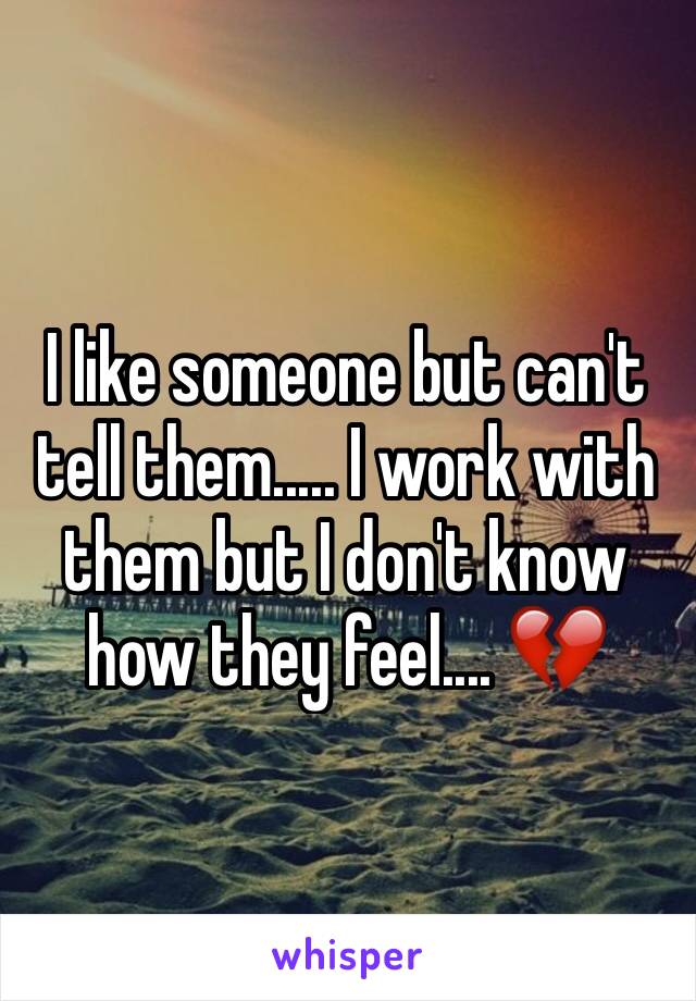 I like someone but can't tell them..... I work with them but I don't know how they feel.... 💔