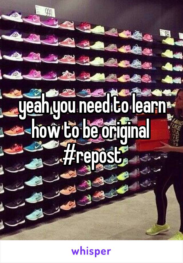 yeah you need to learn how to be original 
#repost