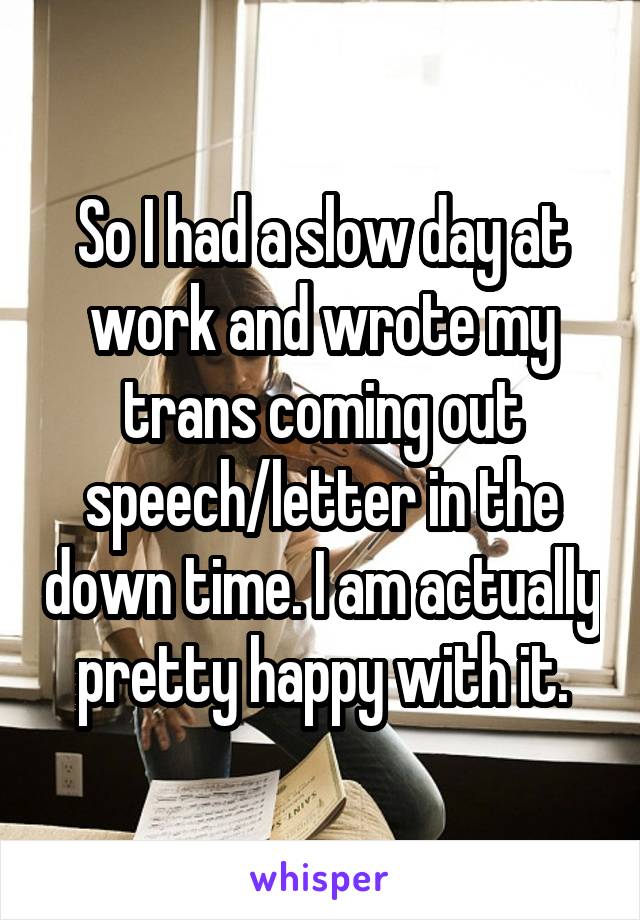 So I had a slow day at work and wrote my trans coming out speech/letter in the down time. I am actually pretty happy with it.