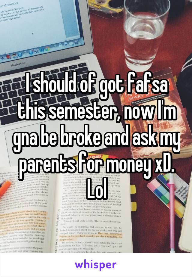 I should of got fafsa this semester, now I'm gna be broke and ask my parents for money xD. Lol