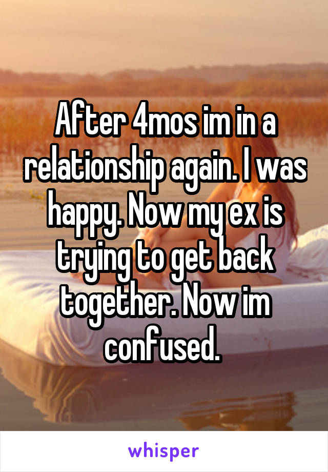 After 4mos im in a relationship again. I was happy. Now my ex is trying to get back together. Now im confused. 