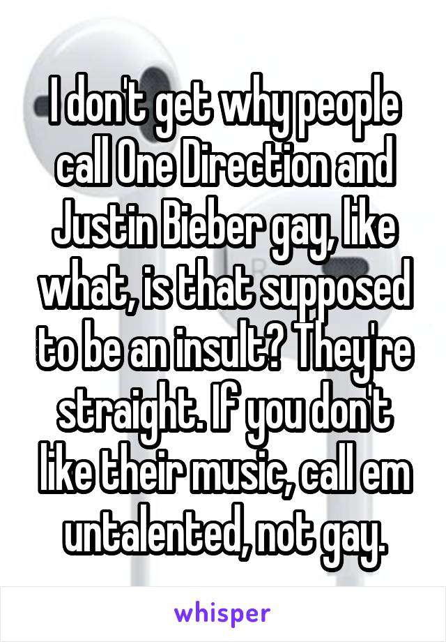 I don't get why people call One Direction and Justin Bieber gay, like what, is that supposed to be an insult? They're straight. If you don't like their music, call em untalented, not gay.