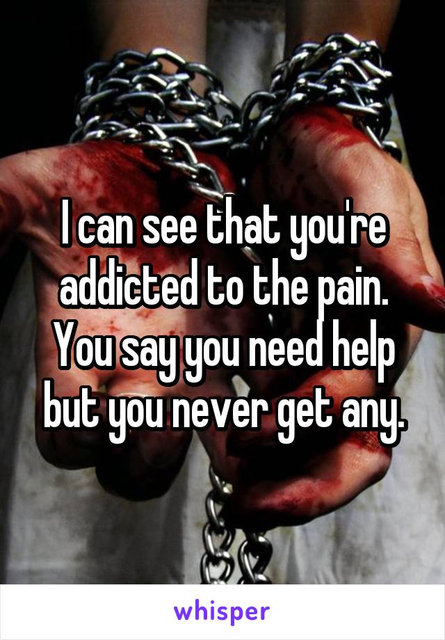 I can see that you're addicted to the pain. You say you need help but you never get any.