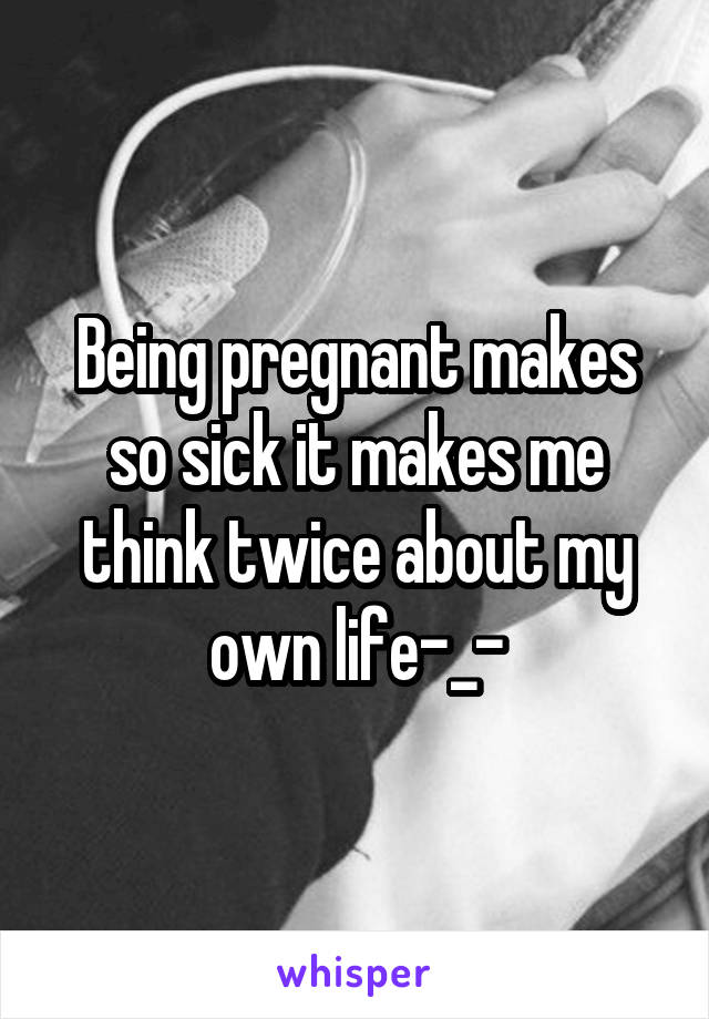 Being pregnant makes so sick it makes me think twice about my own life-_-