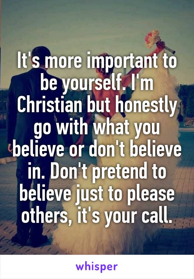It's more important to be yourself. I'm Christian but honestly go with what you believe or don't believe in. Don't pretend to believe just to please others, it's your call.