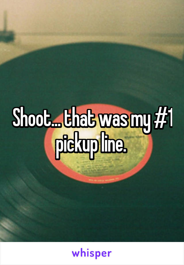 Shoot... that was my #1 pickup line. 