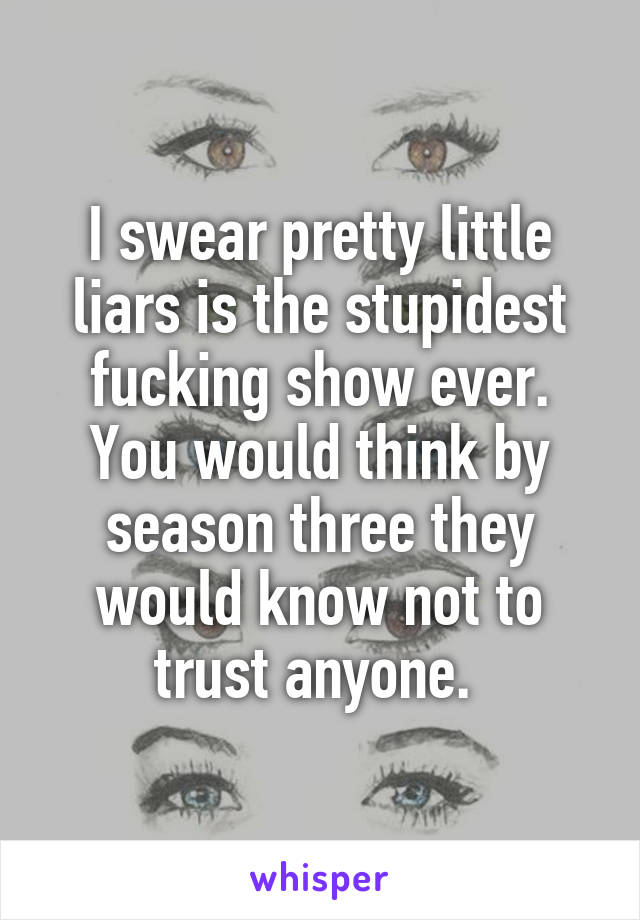 I swear pretty little liars is the stupidest fucking show ever. You would think by season three they would know not to trust anyone. 
