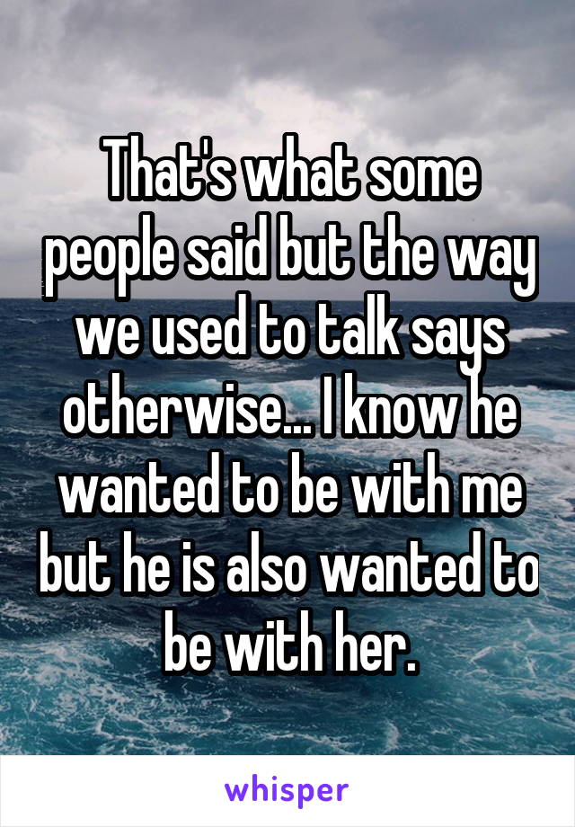 That's what some people said but the way we used to talk says otherwise... I know he wanted to be with me but he is also wanted to be with her.