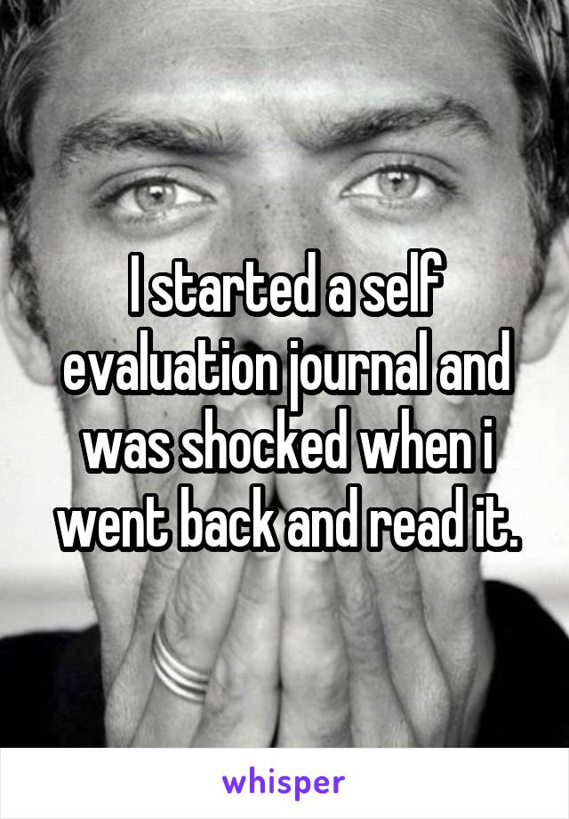 I started a self evaluation journal and was shocked when i went back and read it.