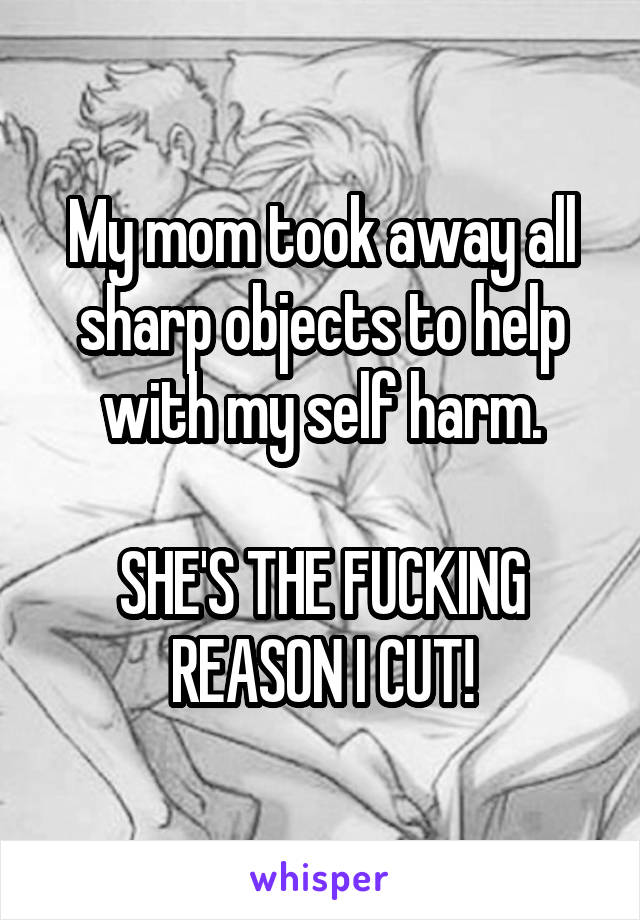 My mom took away all sharp objects to help with my self harm.

SHE'S THE FUCKING REASON I CUT!