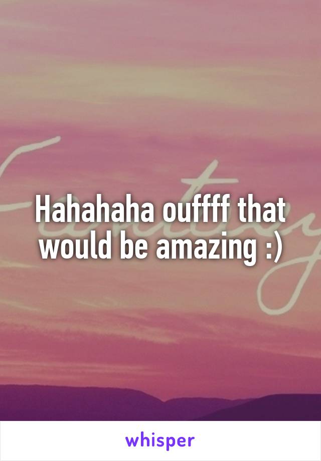 Hahahaha ouffff that would be amazing :)