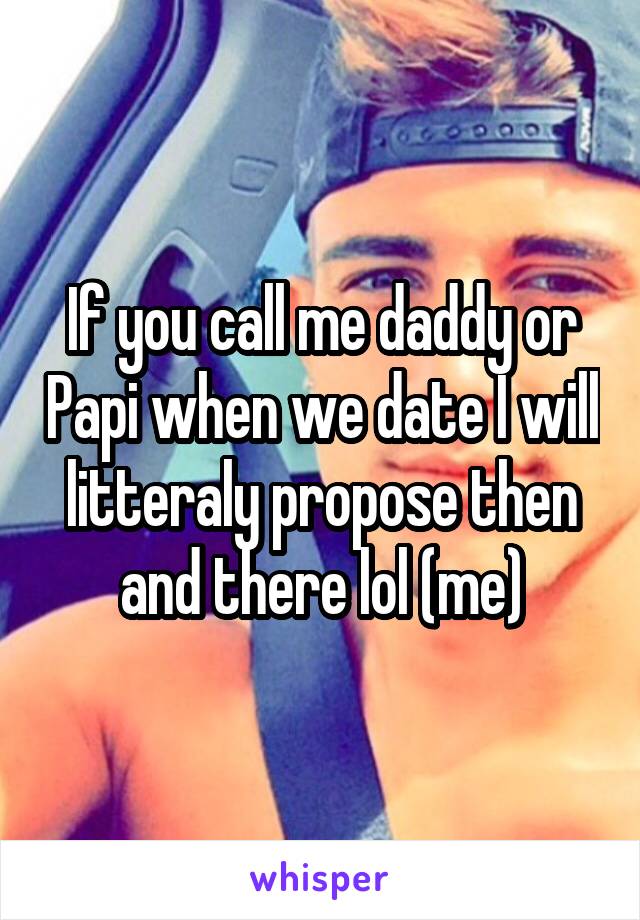 If you call me daddy or Papi when we date I will litteraly propose then and there lol (me)