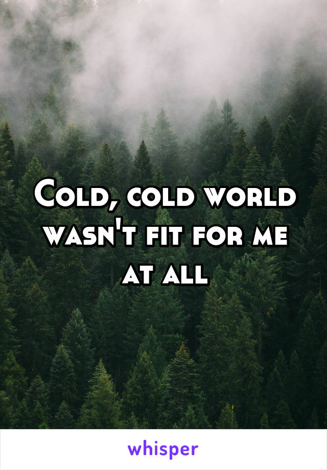 Cold, cold world wasn't fit for me at all