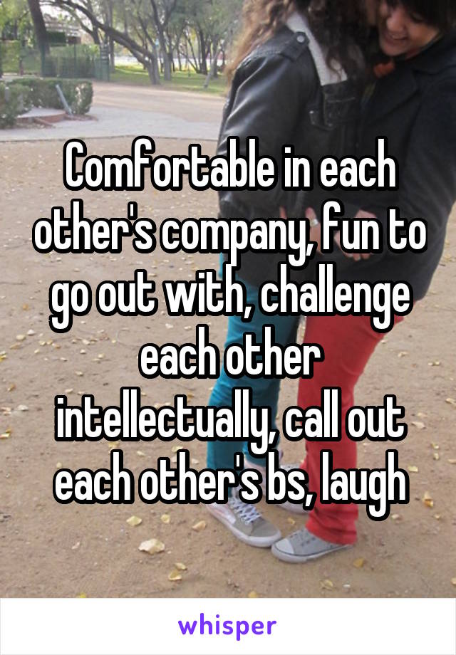 Comfortable in each other's company, fun to go out with, challenge each other intellectually, call out each other's bs, laugh