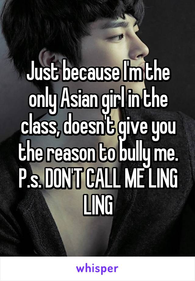 Just because I'm the only Asian girl in the class, doesn't give you the reason to bully me. P.s. DON'T CALL ME LING LING