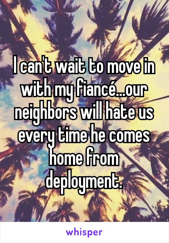 I can't wait to move in with my fiancé...our neighbors will hate us every time he comes home from deployment.