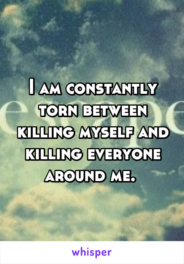 I am constantly torn between killing myself and killing everyone around me. 