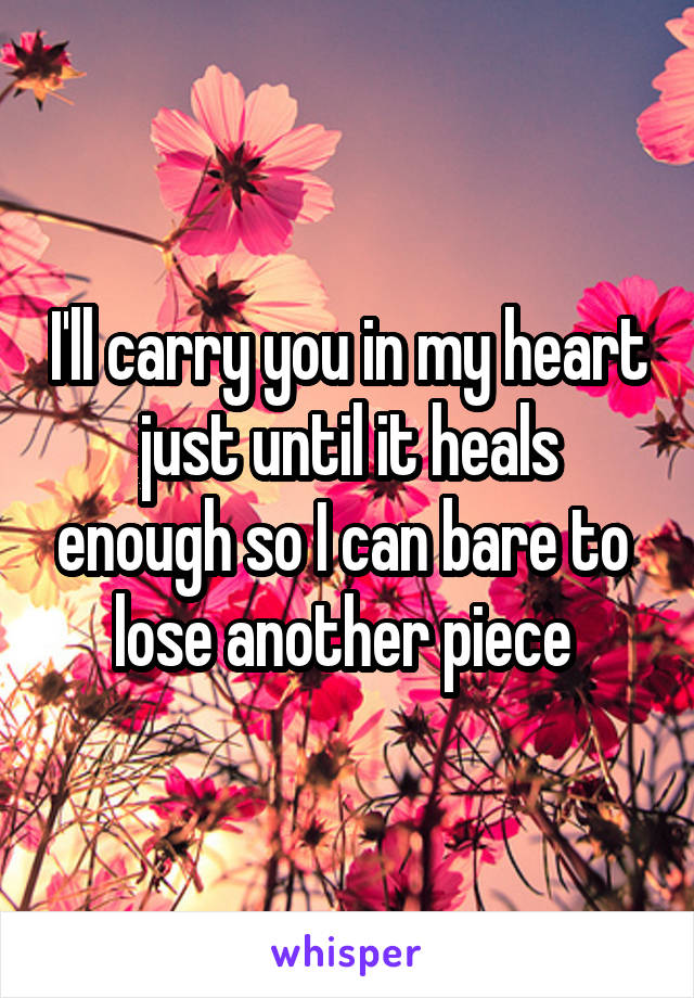 I'll carry you in my heart just until it heals enough so I can bare to  lose another piece 