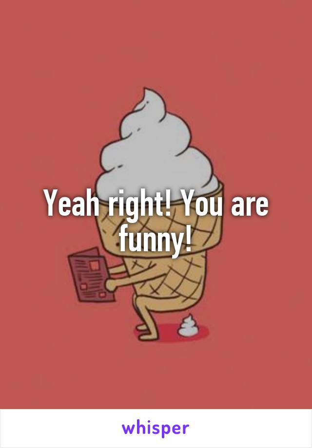 Yeah right! You are funny!