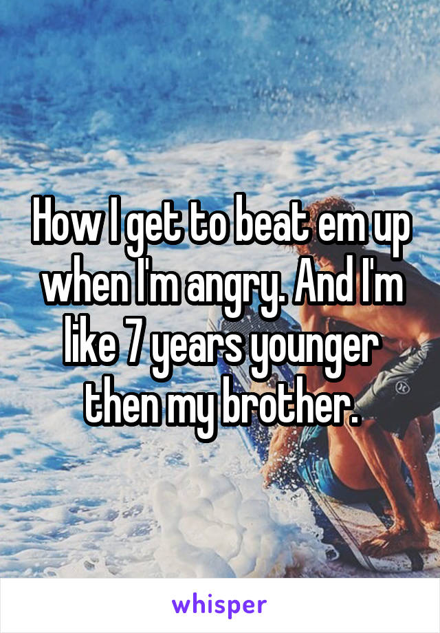 How I get to beat em up when I'm angry. And I'm like 7 years younger then my brother.