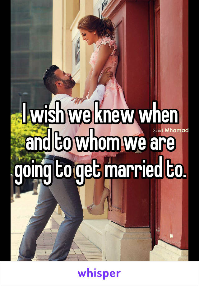 I wish we knew when and to whom we are going to get married to.